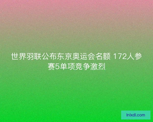 世界羽联公布东京奥运会名额 172人参赛5单项竞争激烈