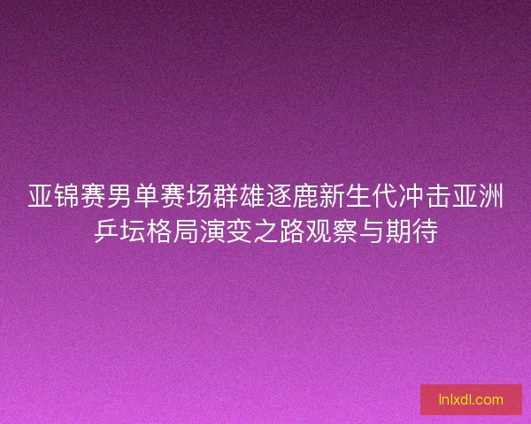 亚锦赛男单赛场群雄逐鹿新生代冲击亚洲乒坛格局演变之路观察与期待