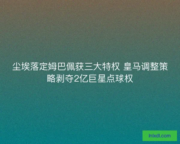 尘埃落定姆巴佩获三大特权 皇马调整策略剥夺2亿巨星点球权
