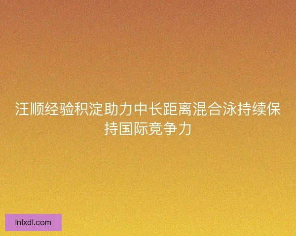 汪顺经验积淀助力中长距离混合泳持续保持国际竞争力