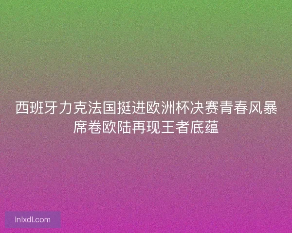 西班牙力克法国挺进欧洲杯决赛青春风暴席卷欧陆再现王者底蕴 西班牙力克法国挺进欧洲杯决赛青春风暴席卷欧陆再现王者底蕴