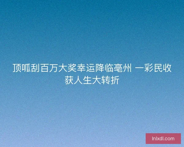 顶呱刮百万大奖幸运降临亳州 一彩民收获人生大转折