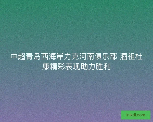 中超青岛西海岸力克河南俱乐部 酒祖杜康精彩表现助力胜利