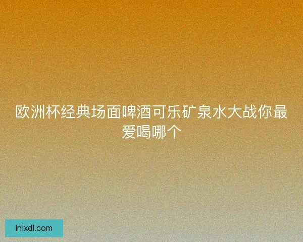 欧洲杯经典场面啤酒可乐矿泉水大战你最爱喝哪个