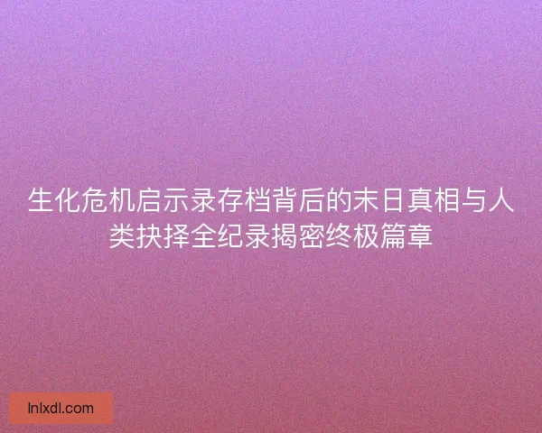 生化危机启示录存档背后的末日真相与人类抉择全纪录揭密终极篇章