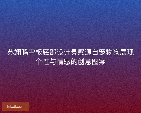 苏翊鸣雪板底部设计灵感源自宠物狗展现个性与情感的创意图案