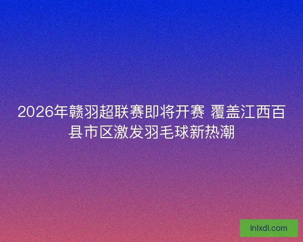 2026年赣羽超联赛即将开赛 覆盖江西百县市区激发羽毛球新热潮