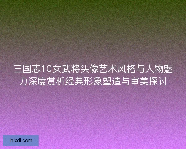 三国志10女武将头像艺术风格与人物魅力深度赏析经典形象塑造与审美探讨