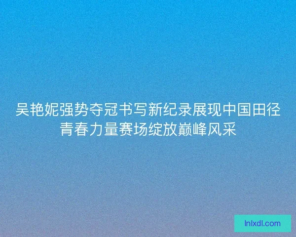 吴艳妮强势夺冠书写新纪录展现中国田径青春力量赛场绽放巅峰风采