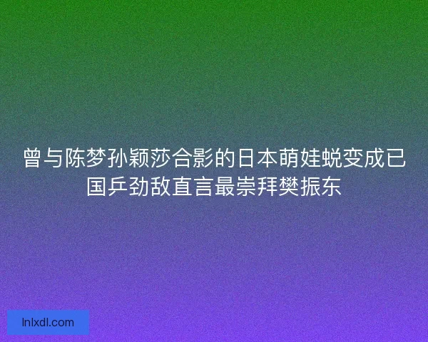 曾与陈梦孙颖莎合影的日本萌娃蜕变成已国乒劲敌直言最崇拜樊振东