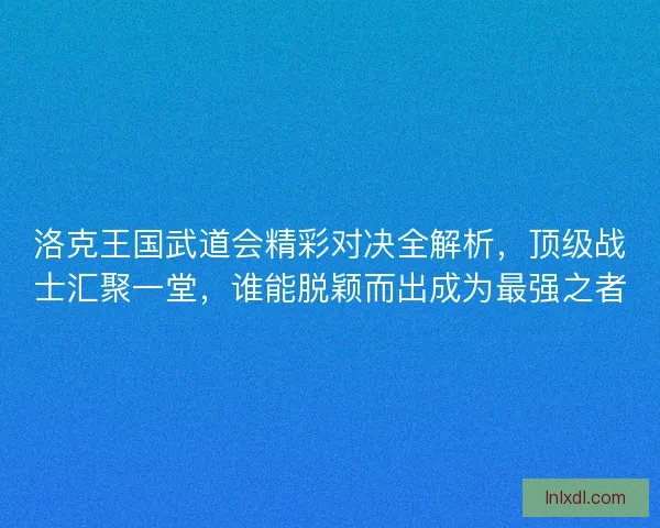 洛克王国武道会精彩对决全解析，顶级战士汇聚一堂，谁能脱颖而出成为最强之者
