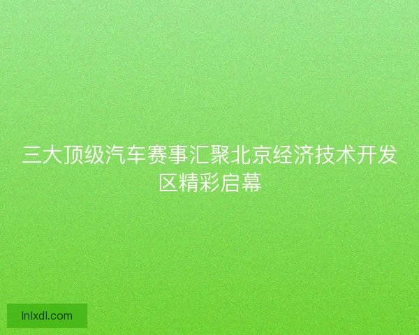 三大顶级汽车赛事汇聚北京经济技术开发区精彩启幕