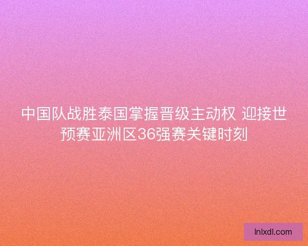 中国队战胜泰国掌握晋级主动权 迎接世预赛亚洲区36强赛关键时刻