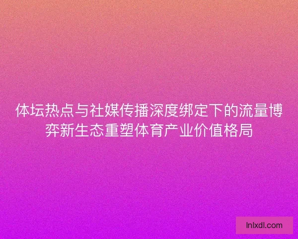 体坛热点与社媒传播深度绑定下的流量博弈新生态重塑体育产业价值格局