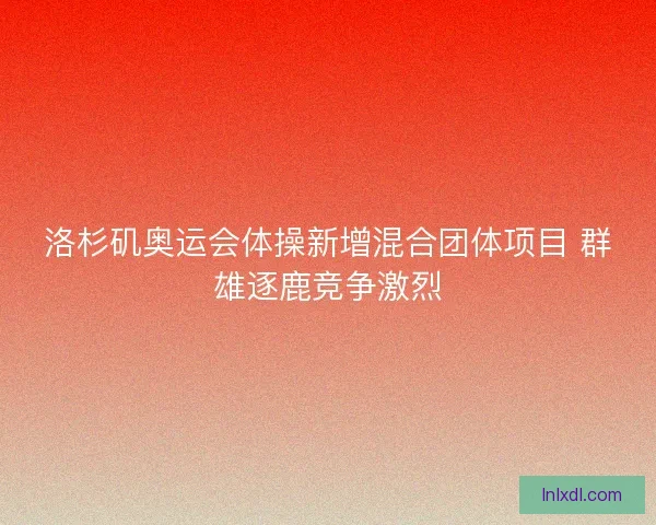 洛杉矶奥运会体操新增混合团体项目 群雄逐鹿竞争激烈