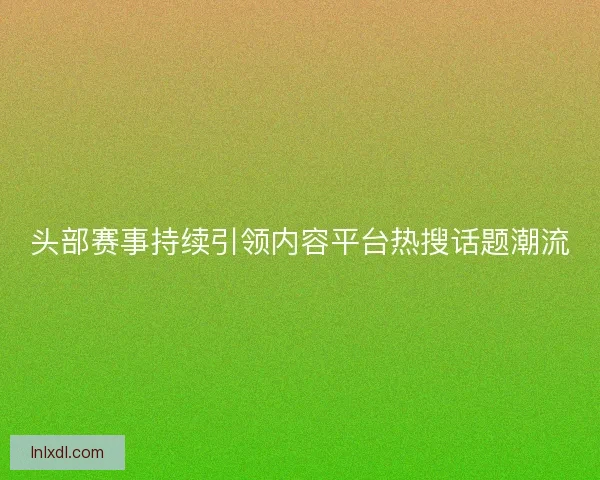 头部赛事持续引领内容平台热搜话题潮流