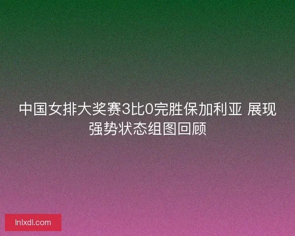 中国女排大奖赛3比0完胜保加利亚 展现强势状态组图回顾 中国女排大奖赛3比0完胜保加利亚 展现强势状态组图回顾