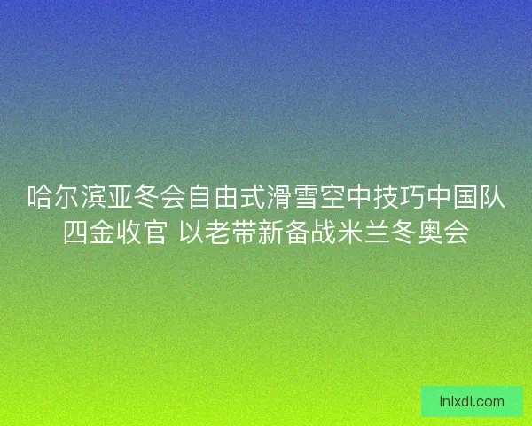 哈尔滨亚冬会自由式滑雪空中技巧中国队四金收官 以老带新备战米兰冬奥会