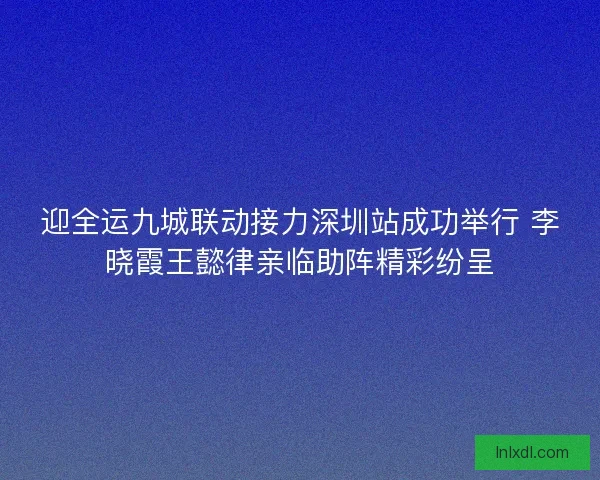 迎全运九城联动接力深圳站成功举行 李晓霞王懿律亲临助阵精彩纷呈