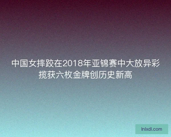 中国女摔跤在2018年亚锦赛中大放异彩揽获六枚金牌创历史新高