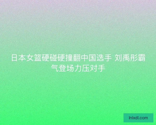日本女篮硬碰硬撞翻中国选手 刘禹彤霸气登场力压对手 日本女篮硬碰硬撞翻中国选手 刘禹彤霸气登场力压对手