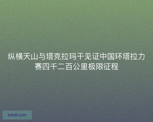 纵横天山与塔克拉玛干见证中国环塔拉力赛四千二百公里极限征程