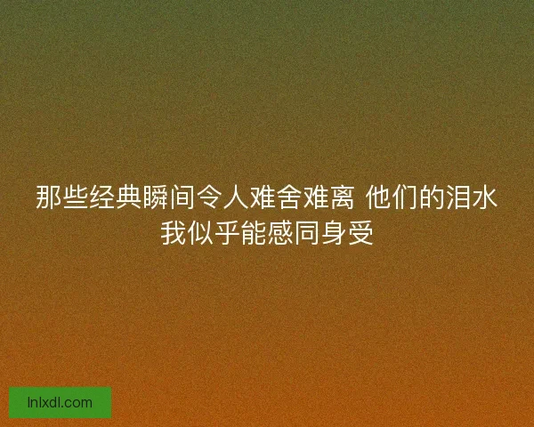 那些经典瞬间令人难舍难离 他们的泪水我似乎能感同身受 那些经典瞬间令人难舍难离 他们的泪水我似乎能感同身受