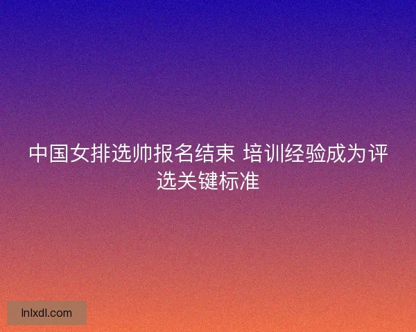 中国女排选帅报名结束 培训经验成为评选关键标准
