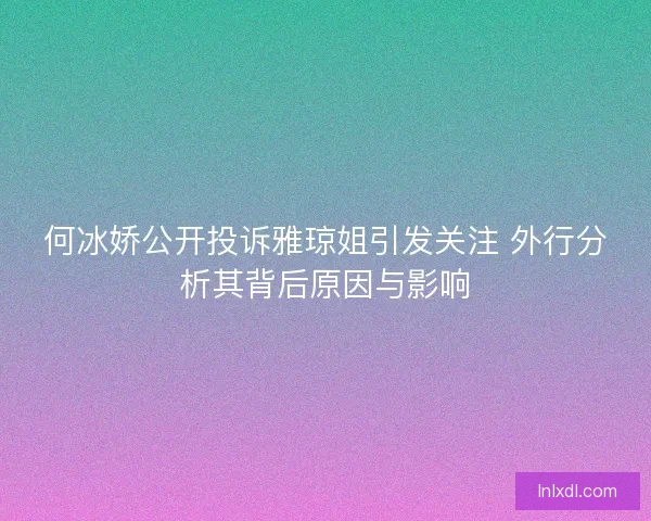 何冰娇公开投诉雅琼姐引发关注 外行分析其背后原因与影响