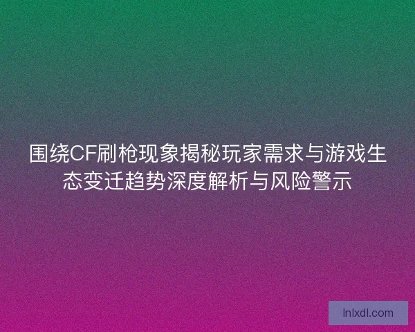 围绕CF刷枪现象揭秘玩家需求与游戏生态变迁趋势深度解析与风险警示