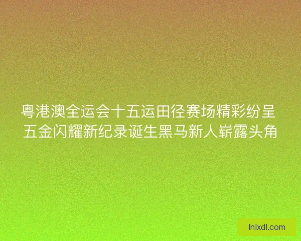 粤港澳全运会十五运田径赛场精彩纷呈 五金闪耀新纪录诞生黑马新人崭露头角