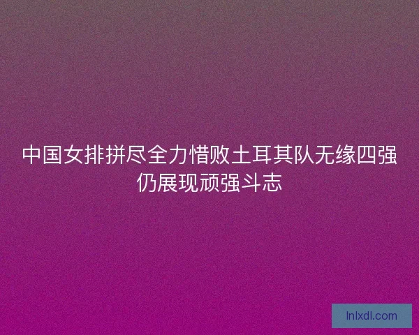 中国女排拼尽全力惜败土耳其队无缘四强仍展现顽强斗志