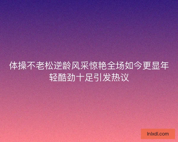 体操不老松逆龄风采惊艳全场如今更显年轻酷劲十足引发热议