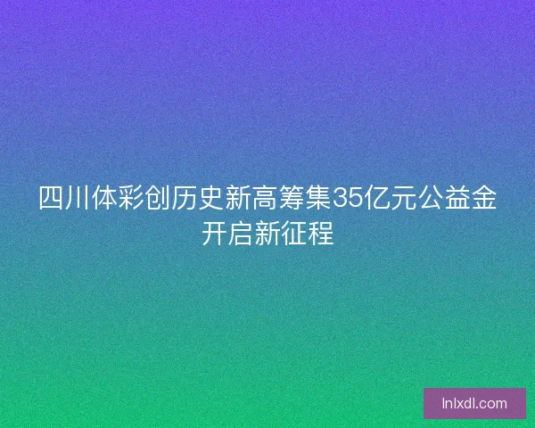 四川体彩创历史新高筹集35亿元公益金开启新征程