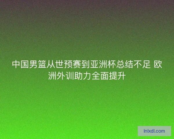 中国男篮从世预赛到亚洲杯总结不足 欧洲外训助力全面提升
