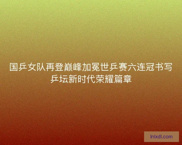国乒女队再登巅峰加冕世乒赛六连冠书写乒坛新时代荣耀篇章 国乒女队再登巅峰加冕世乒赛六连冠书写乒坛新时代荣耀篇章