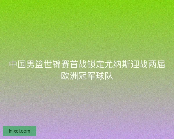 中国男篮世锦赛首战锁定尤纳斯迎战两届欧洲冠军球队