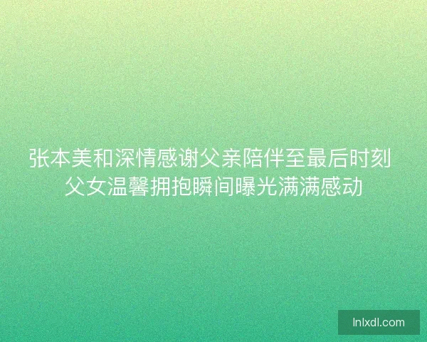张本美和深情感谢父亲陪伴至最后时刻 父女温馨拥抱瞬间曝光满满感动 张本美和深情感谢父亲陪伴至最后时刻 父女温馨拥抱瞬间曝光满满感动